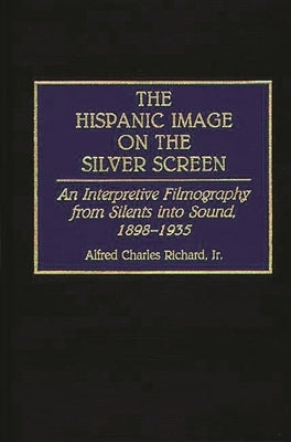 The Hispanic Image on the Silver Screen: An Interpretive Filmography from Silents Into Sound, 1898-1935 by Richard, Alfred