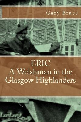 ERIC A Welshman in the Glasgow Highlanders: This is the biography of Eric Brace, a Welshman in the sniper section of the 2nd Battalion Highland Light by Brace, Gary