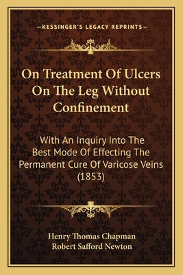 On Treatment Of Ulcers On The Leg Without Confinement: With An Inquiry Into The Best Mode Of Effecting The Permanent Cure Of Varicose Veins (1853) by Chapman, Henry Thomas