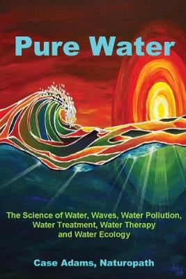 Pure Water: The Science of Water, Waves, Water Pollution, Water Treatment, Water Therapy and Water Ecology by Adams Naturopath, Case