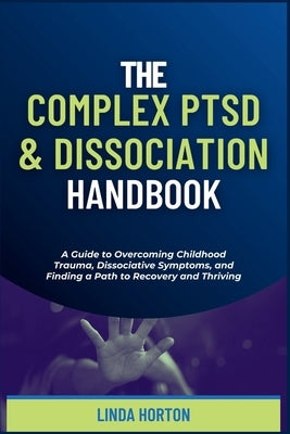 The Complex PTSD and Dissociation Handbook: A Guide to Overcoming Childhood Trauma, Dissociative Symptoms, and Finding a Path to Recovery and Thriving by Horton, Linda