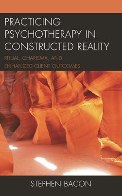 Practicing Psychotherapy in Constructed Reality: Ritual, Charisma, and Enhanced Client Outcomes by Bacon, Stephen