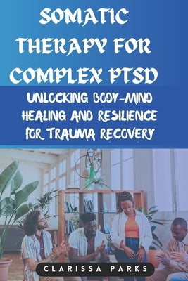 Somatic Therapy for Complex PTSD: Unlocking Body-Mind Healing and Resilience for Trauma Recovery by Parks, Clarissa