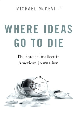 Where Ideas Go to Die: The Fate of Intellect in American Journalism by McDevitt, Michael