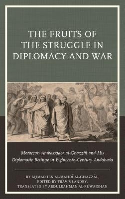 The Fruits of the Struggle in Diplomacy and War: Moroccan Ambassador al-Ghazzal and His Diplomatic Retinue in Eighteenth-Century Andalusia by Al-Ghazzāl, Aḥmad Ibn Al-Mahd