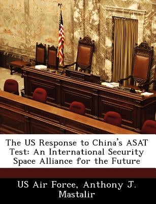 The Us Response to China's Asat Test: An International Security Space Alliance for the Future by Mastalir, Anthony J.