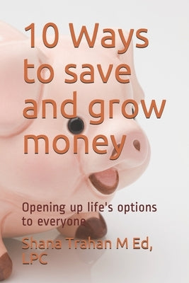 10 Ways to save and grow money: Opening up life's options to everyone by Trahan, Lpc Shana