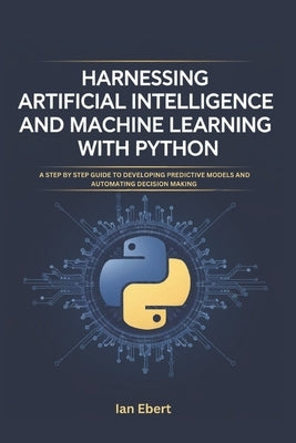 Harnessing Artificial Intelligence and Machine Learning with Python: A Step by Step Guide to Developing Predictive Models and Automating Decision Maki by Ebert, Ian