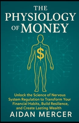 The Physiology of Money: Unlock the Science of Nervous System Regulation to Transform Your Financial Habits, Build Resilience, and Create Lasting Weal by Mercer, Aidan