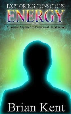 Exploring Conscious Energy: A Logical Approach to Paranormal Investigation by Kent, Brian