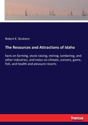 The Resources and Attractions of Idaho: facts on farming, stock-raising, mining, lumbering, and other industries, and notes on climate, scenery, game, by Strahorn, Robert E.