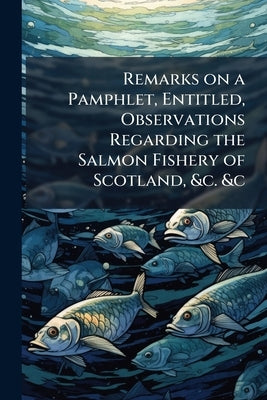 Remarks on a Pamphlet, Entitled, Observations Regarding the Salmon Fishery of Scotland, &c. &c by Anonymous