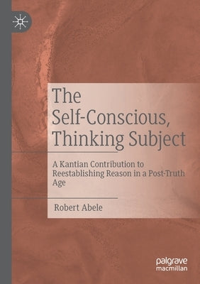 The Self-Conscious, Thinking Subject: A Kantian Contribution to Reestablishing Reason in a Post-Truth Age by Abele, Robert