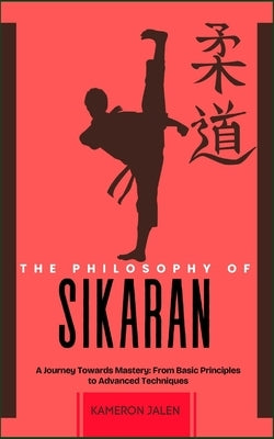 The Philosophy of Sikaran: A Journey Towards Mastery: From Basic Principles to Advanced Techniques by Jalen, Kameron