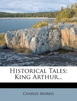 Historical Tales: King Arthur... by Morris, Charles