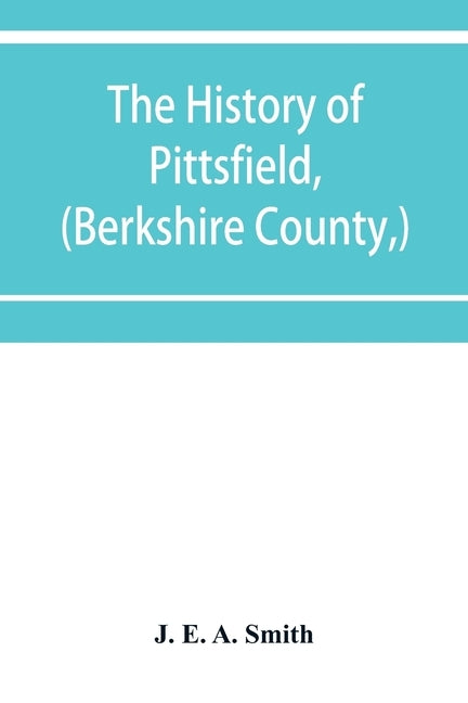 The history of Pittsfield, (Berkshire County, ) Massachusetts from the Year of 1800 to the Year 1876. by E. a. Smith, J.