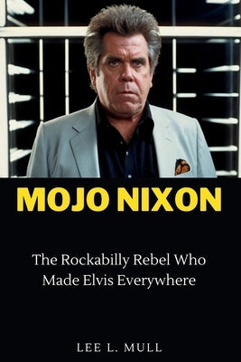 Mojo Nixon: The Rockabilly Rebel Who Made Elvis Everywhere by Mull, Lee L.