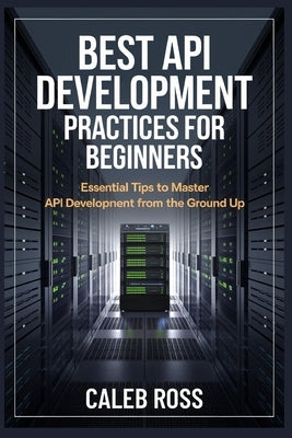 Best API Development Practices For Beginners: Essential Tips to Master API Development from the Ground Up by Ross, Caleb