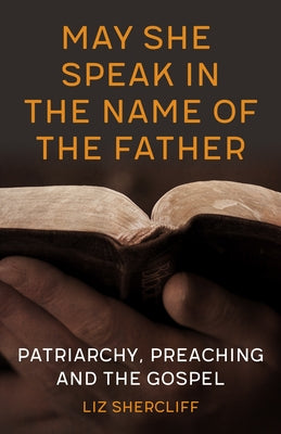 May She Speak in the Name of the Father: Patriarchy, Preaching and the Gospel by Shercliff, Liz