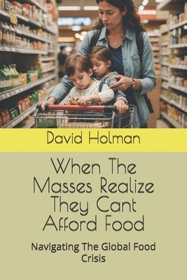 When The Masses Realize They Cant Afford Food: Navigating The Global Food Crisis by Holman, David