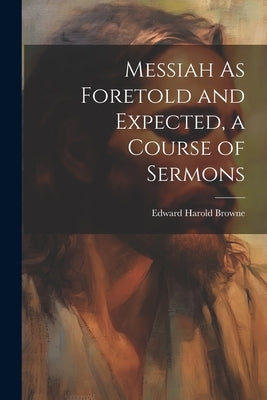 Messiah As Foretold and Expected, a Course of Sermons by Browne, Edward Harold