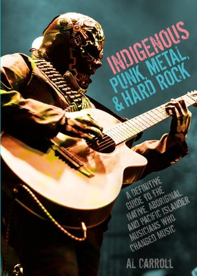 Indigenous Punk, Metal, and Hard Rock: A Definitive Guide to the Native, Aboriginal, and Pacific Islander Musicians Who Changed Music by Carroll, Al