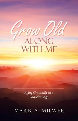 Grow Old Along with Me: Aging Gracefully in a Graceless Age by Milwee, Mark S.