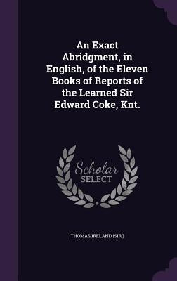 An Exact Abridgment, in English, of the Eleven Books of Reports of the Learned Sir Edward Coke, Knt. by Thomas Ireland (Sir ).