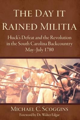 The Day It Rained Militia: Huck's Defeat and the Revolution in the South Carolina Backcountry, May-July 1780 by Scoggins, Michael C.