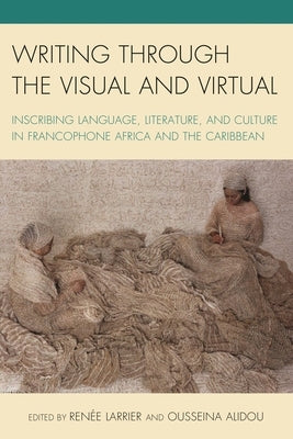 Writing through the Visual and Virtual: Inscribing Language, Literature, and Culture in Francophone Africa and the Caribbean by Larrier, Renée