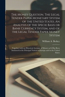 The Money Question. The Legal Tender Paper Monetary System of the United States. An Analysis of the Specie Basis or Bank Currency System, and of the L by Berkey, William a. (William Augustus)
