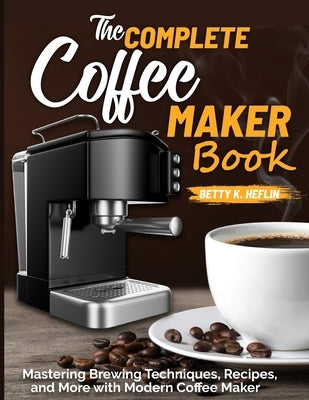 The Complete Coffee Maker Book: Mastering Brewing Techniques, Recipes, and More with Modern Coffee Maker by K. Heflin, Betty