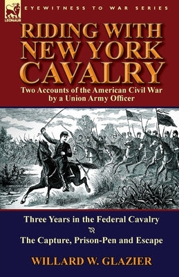 Riding with New York Cavalry: Two Accounts of the American Civil War by a Union Army Officer-Three Years in the Federal Cavalry & the Capture, Priso by Glazier, Willard W.