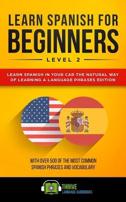 Learn Spanish for Beginners Level 2: Learn Spanish in Your Car the Natural Way of Learning a Language Phrases Edition. with Over 500 of the Most Commo by Audiobooks, Thrive Language