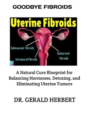 Goodbye Fibroids: A Natural Cure Blueprint for Balancing Hormones, Detoxing, and Eliminating Uterine Tumors by Herbert, Gerald