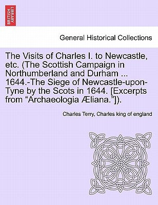 The Visits of Charles I. to Newcastle, Etc. (the Scottish Campaign in Northumberland and Durham ... 1644.-The Siege of Newcastle-Upon-Tyne by the Scot by Terry, Charles