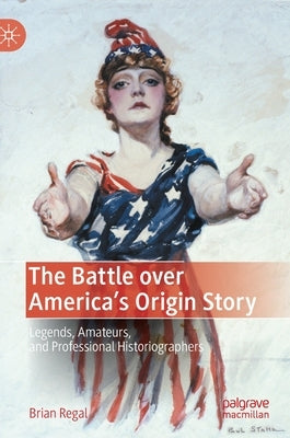 The Battle Over America's Origin Story: Legends, Amateurs, and Professional Historiographers by Regal, Brian