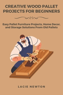 Creative Wood Pallet Projects for Beginners: Easy Pallet Furniture Projects, Home Decor, and Storage Solutions From Old Pallets by Newton, Lacie