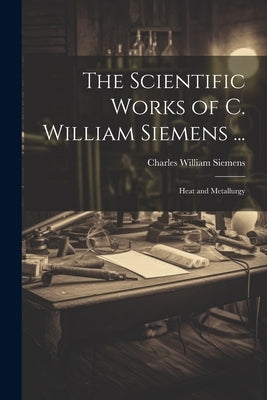 The Scientific Works of C. William Siemens ...: Heat and Metallurgy by Siemens, Charles William