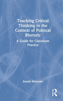 Teaching Critical Thinking in the Context of Political Rhetoric: A Guide for Classroom Practice by Sanacore, Joseph