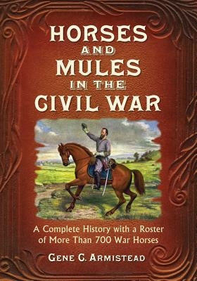 Horses and Mules in the Civil War: A Complete History with a Roster of More Than 700 War Horses by Armistead, Gene C.