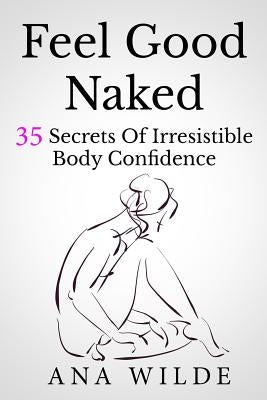 Feel Good Naked: 35 Secrets Of Irresistible Body Confidence by Wilde, Ana