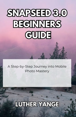 Snapseed 3.0 Beginners Guide: A Step-by-Step Journey into Mobile Photo Mastery by Yange, Luther