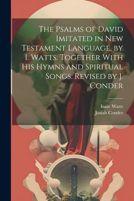 The Psalms of David Imitated in New Testament Language, by I. Watts. Together With His Hymns and Spiritual Songs. Revised by J. Conder by Watts, Isaac