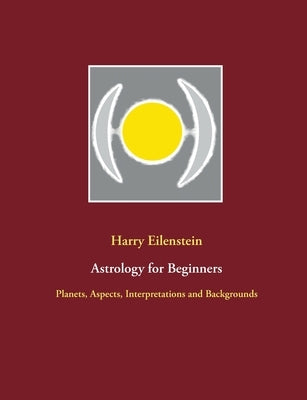 Astrology for Beginners: Planets, Aspects, Interpretations and Backgrounds by Eilenstein, Harry