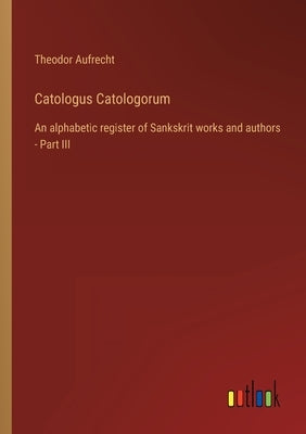 Catologus Catologorum: An alphabetic register of Sankskrit works and authors - Part III by Aufrecht, Theodor