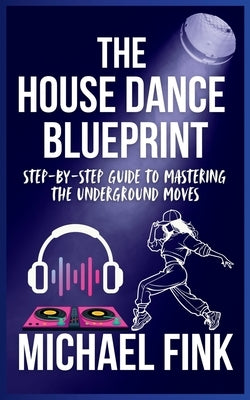 The House Dance Blueprint: Step-by-Step Guide to Mastering the Underground Moves: A Complete Guide to Perfecting Your House Dance Moves, Style, and Rh by Fink, Michael