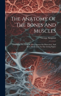 The Anatomy Of The Bones And Muscles: Exhibiting The Parts As They Appear On Dissection, And More Particularly In The Living Figure by George Simpson (Lecturer on Anatomy )