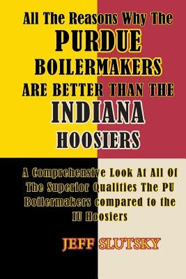 All The Reasons Why The Purdue Boilermakers Are Better Than The Indiana Hoosiers: A Comprehensive Look At All Of The Superior Qualities The PU Boilerm by Slutsky, Jeff