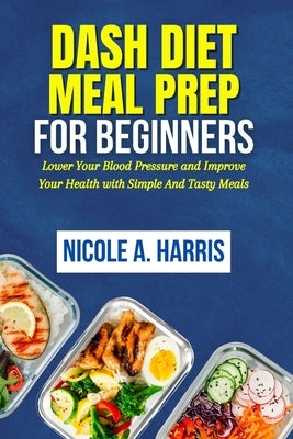 DASH Diet Meal Prep For Beginners: Lower Your Blood Pressure and Improve Your Health with Simple And Tasty Meals by Harris, Nicole A.